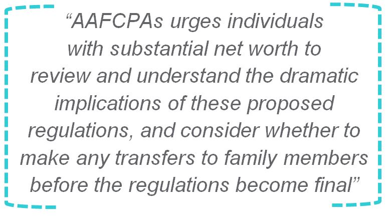 AAFCPAs urges individuals with substantial net worth to review and understand the dramatic implications of these proposed regulations, and consider whether to make any transfers to family members before the regulations become final