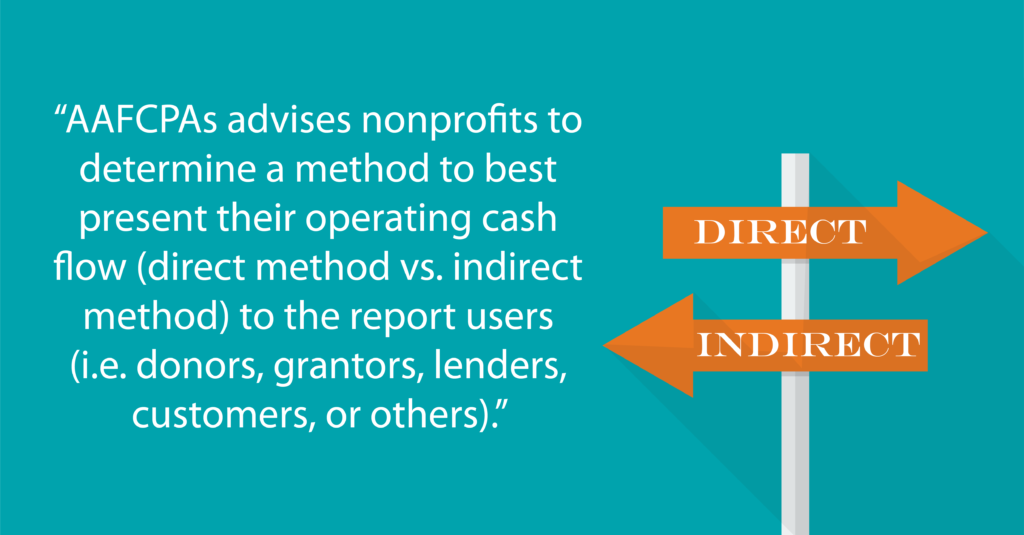 “AAFCPAs advises nonprofits to determine a method to best present their operating cash flow (direct method vs. indirect method) to the report users(i.e. donors, grantors, lenders, customers, or others).”