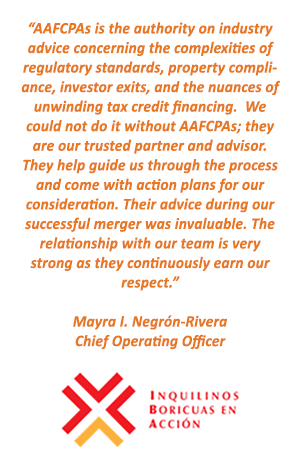 AAFCPAs is the authority on industry advice concerning the complexities of regulatory standards, property compliance, investor exits, and the nuances of unwinding tax credit financing. - Mayra I. Negrón-Rivera Chief Operating Officer, Inquilinos Boricuas en Accion